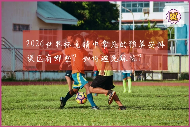 2026世界杯竞猜中常见的预算安排误区有哪些？如何避免踩坑？